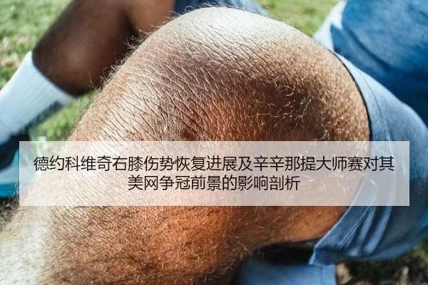 德约科维奇右膝伤势恢复进展及辛辛那提大师赛对其美网争冠前景的影响剖析