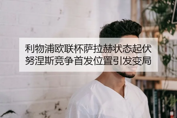 利物浦欧联杯萨拉赫状态起伏 努涅斯竞争首发位置引发变局
