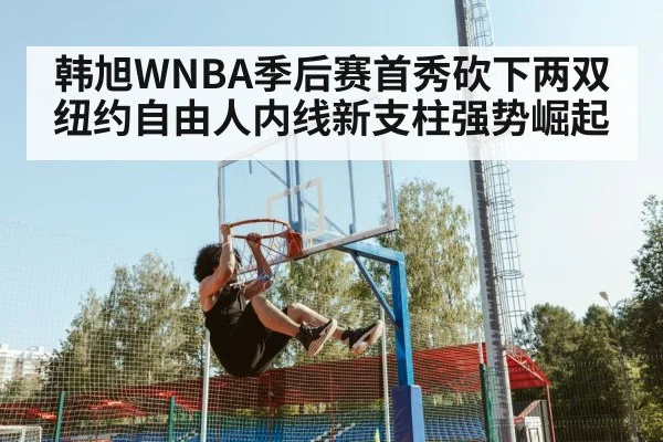 韩旭WNBA季后赛首秀砍下两双 纽约自由人内线新支柱强势崛起