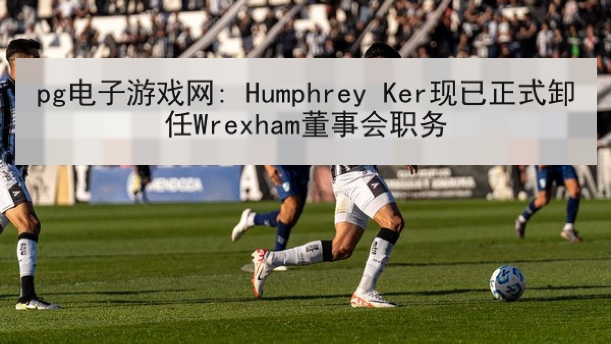 pg电子游戏网: Humphrey Ker现已正式卸任Wrexham董事会职务 pg电子游戏网: Humphrey Ker现已正式卸任Wrexham董事会职务