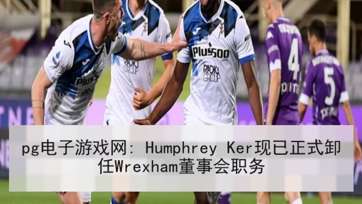 pg电子游戏网: Humphrey Ker现已正式卸任Wrexham董事会职务